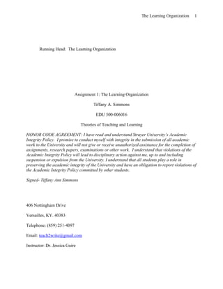 The Learning Organization      1




       Running Head: The Learning Organization




                            Assignment 1: The Learning Organization

                                      Tiffany A. Simmons

                                        EDU 500-006016

                                Theories of Teaching and Learning

HONOR CODE AGREEMENT: I have read and understand Strayer University’s Academic
Integrity Policy. I promise to conduct myself with integrity in the submission of all academic
work to the University and will not give or receive unauthorized assistance for the completion of
assignments, research papers, examinations or other work. I understand that violations of the
Academic Integrity Policy will lead to disciplinary action against me, up to and including
suspension or expulsion from the University. I understand that all students play a role in
preserving the academic integrity of the University and have an obligation to report violations of
the Academic Integrity Policy committed by other students.

Signed- Tiffany Ann Simmons




406 Nottingham Drive

Versailles, KY. 40383

Telephone: (859) 251-4097

Email: teach2write@gmail.com

Instructor: Dr. Jessica Guire
 