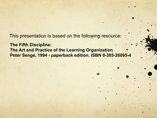 The Fifth Discipline:
The Art and Practice of the Learning Organization
Peter Senge, 1994 - paperback edition. ISBN 0-385-26095-4
This presentation is based on the following resource:
 