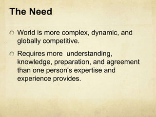 The Need
World is more complex, dynamic, and
globally competitive.
Requires more understanding,
knowledge, preparation, and agreement
than one person's expertise and
experience provides.
 