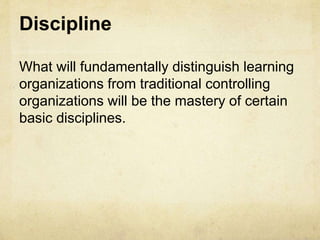 Discipline
What will fundamentally distinguish learning
organizations from traditional controlling
organizations will be the mastery of certain
basic disciplines.
 