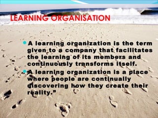 LEARNING ORGANISATION


  A learning organization is the term
   given to a company that facilitates
   the learning of its members and
   continuously transforms itself.
  A learning organization is a place
   where people are continually
   discovering how they create their
   reality.”
 