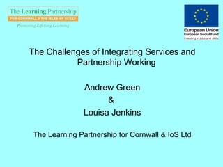 The Challenges of Integrating Services and
           Partnership Working

               Andrew Green
                     &
               Louisa Jenkins

 The Learning Partnership for Cornwall & IoS Ltd
 