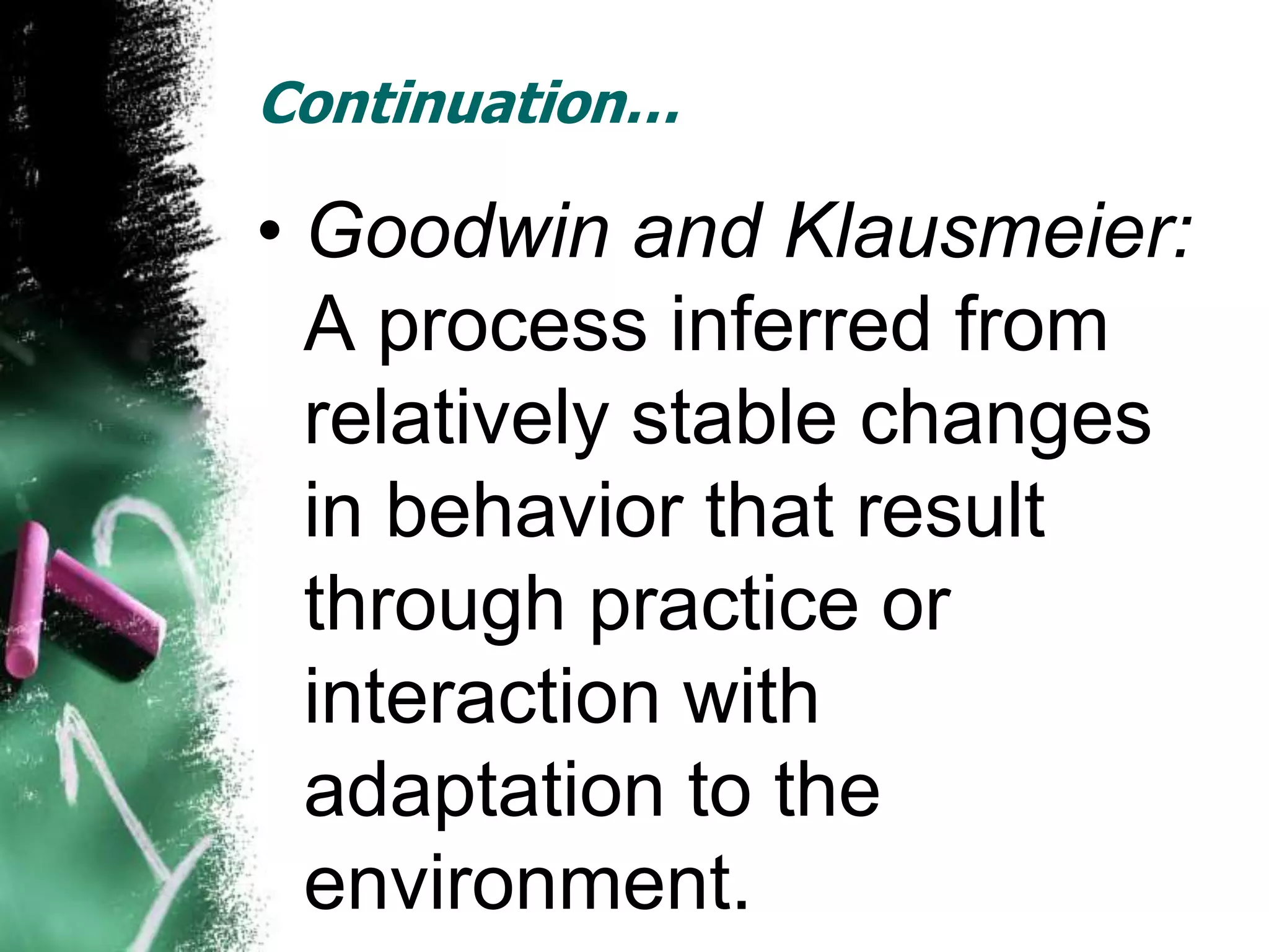 Continuation…

• Goodwin and Klausmeier:
  A process inferred from
  relatively stable changes
  in behavior that result
  through practice or
  interaction with
  adaptation to the
  environment.
 