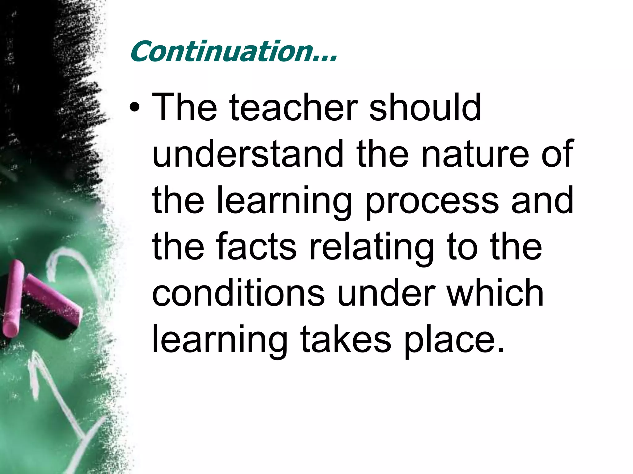 Continuation...
• The teacher should
  understand the nature of
  the learning process and
  the facts relating to the
  conditions under which
  learning takes place.
 
