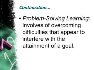 Continuation…

• Problem-Solving Learning:
  involves of overcoming
  difficulties that appear to
  interfere with the
  attainment of a goal.
 
