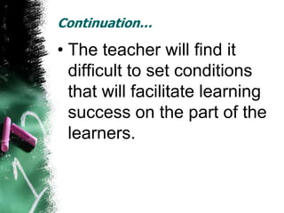 Continuation…

• The teacher will find it
  difficult to set conditions
  that will facilitate learning
  success on the part of the
  learners.
 