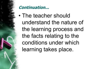 Continuation...
• The teacher should
  understand the nature of
  the learning process and
  the facts relating to the
  conditions under which
  learning takes place.
 
