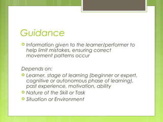 Guidance
 Information given to the learner/performer to
help limit mistakes, ensuring correct
movement patterns occur
 
Depends on:
 Learner, stage of learning (beginner or expert,
cognitive or autonomous phase of learning),
past experience, motivation, ability
 Nature of the Skill or Task
 Situation or Environment
 