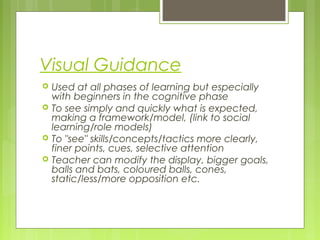 Visual Guidance
 Used at all phases of learning but especially
with beginners in the cognitive phase
 To see simply and quickly what is expected,
making a framework/model, (link to social
learning/role models)
 To "see" skills/concepts/tactics more clearly,
finer points, cues, selective attention
 Teacher can modify the display, bigger goals,
balls and bats, coloured balls, cones,
static/less/more opposition etc.
 