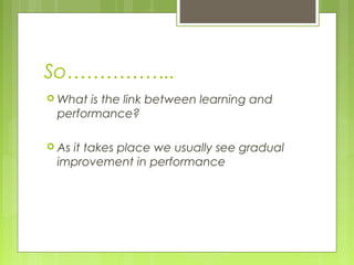 So……………..
 What is the link between learning and
performance?
 As it takes place we usually see gradual
improvement in performance
 