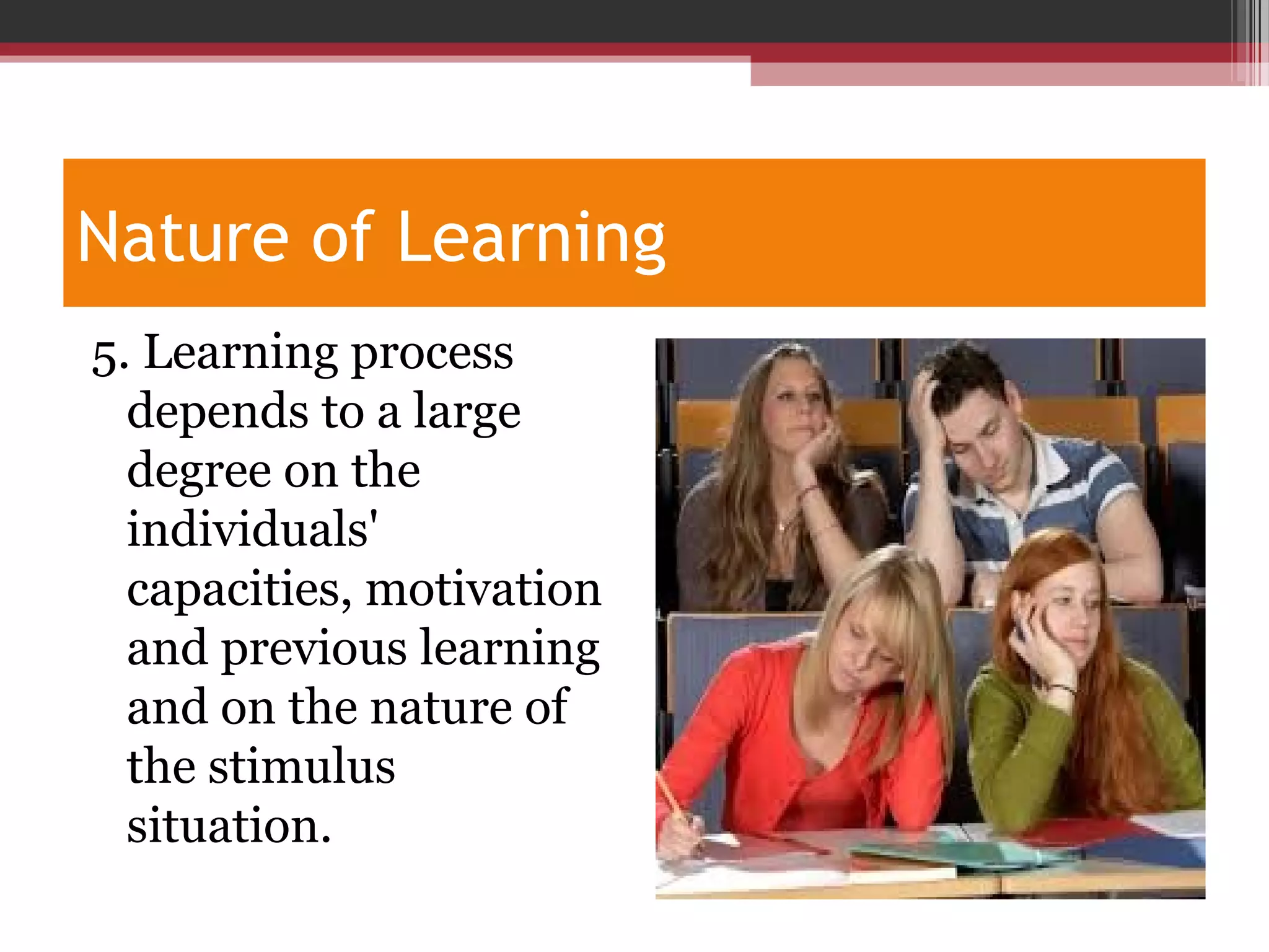 Nature of Learning
5. Learning process
depends to a large
degree on the
individuals'
capacities, motivation
and previous learning
and on the nature of
the stimulus
situation.
 