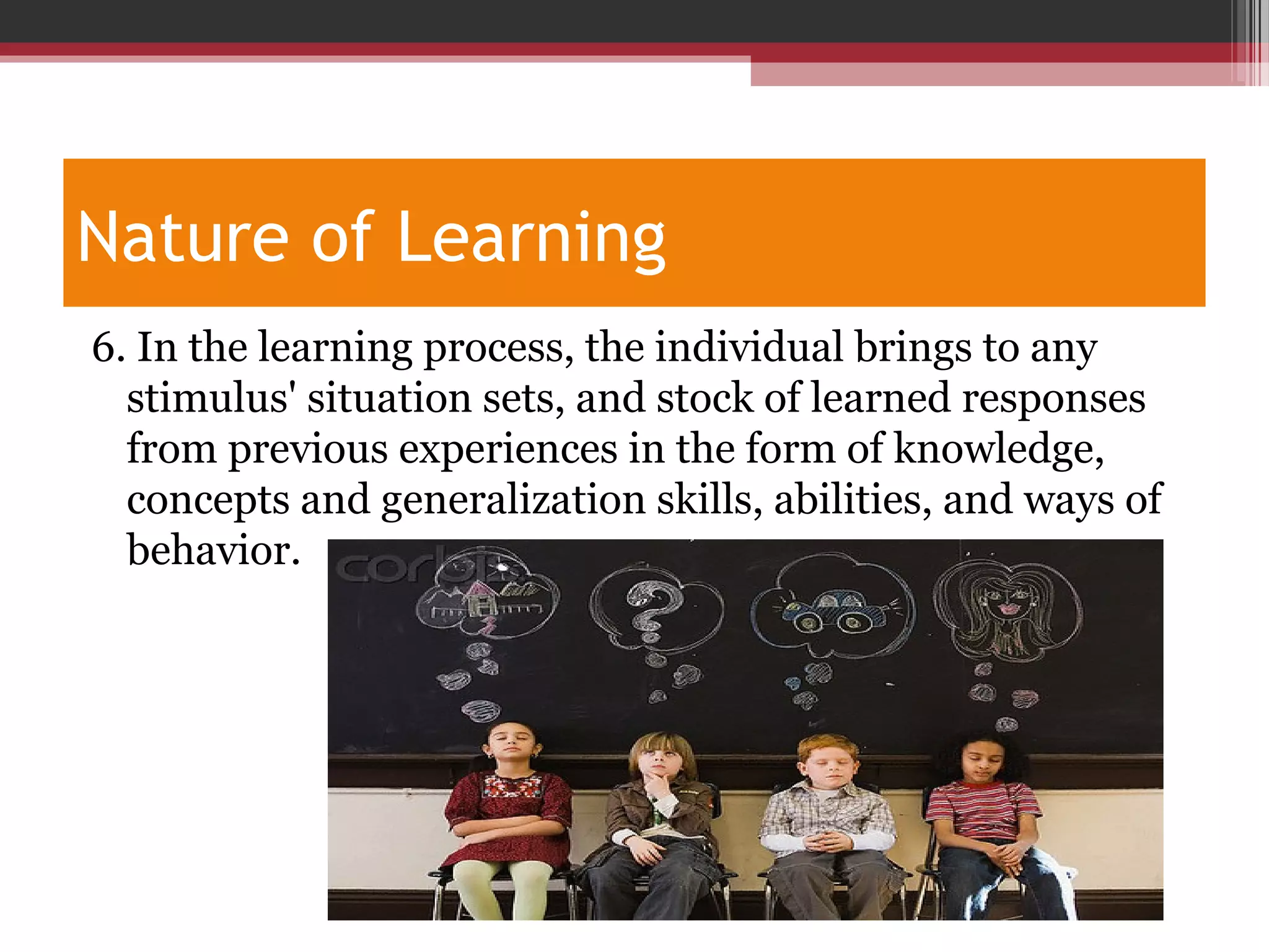 Nature of Learning
6. In the learning process, the individual brings to any
stimulus' situation sets, and stock of learned responses
from previous experiences in the form of knowledge,
concepts and generalization skills, abilities, and ways of
behavior.
 
