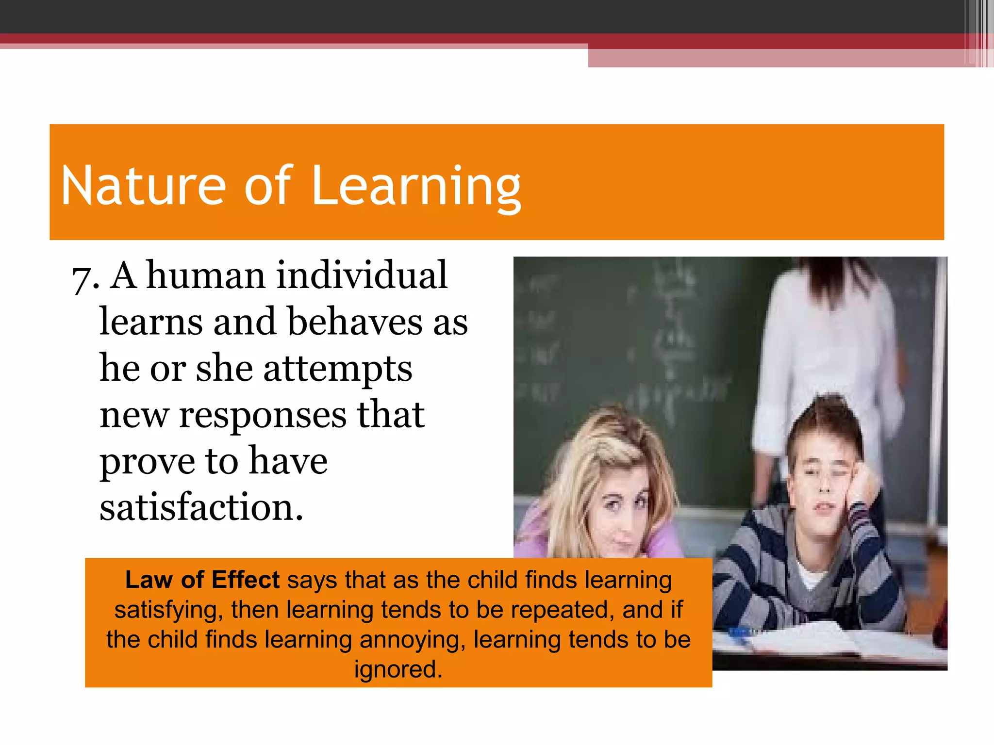 Nature of Learning
7. A human individual
learns and behaves as
he or she attempts
new responses that
prove to have
satisfaction.
Law of Effect says that as the child finds learning
satisfying, then learning tends to be repeated, and if
the child finds learning annoying, learning tends to be
ignored.
 