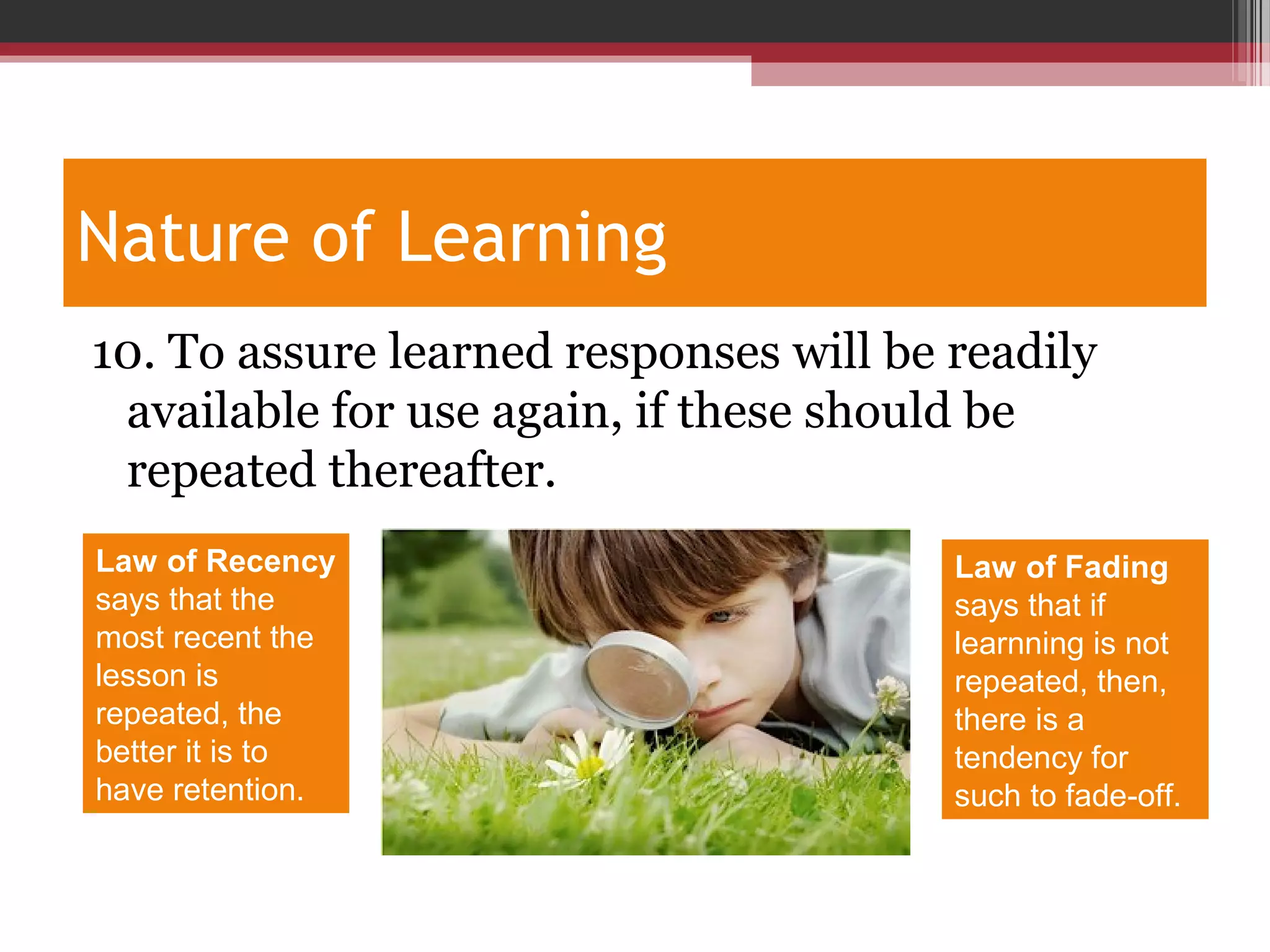 Nature of Learning
10. To assure learned responses will be readily
available for use again, if these should be
repeated thereafter.
Law of Recency
says that the
most recent the
lesson is
repeated, the
better it is to
have retention.
Law of Fading
says that if
learnning is not
repeated, then,
there is a
tendency for
such to fade-off.
 
