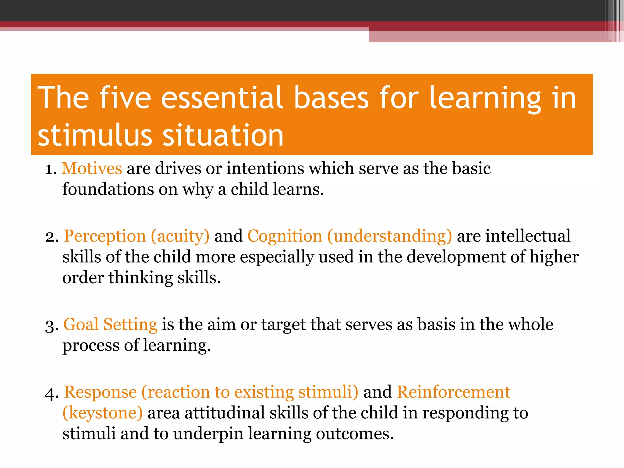 The five essential bases for learning in
stimulus situation
1. Motives are drives or intentions which serve as the basic
foundations on why a child learns.
2. Perception (acuity) and Cognition (understanding) are intellectual
skills of the child more especially used in the development of higher
order thinking skills.
3. Goal Setting is the aim or target that serves as basis in the whole
process of learning.
4. Response (reaction to existing stimuli) and Reinforcement
(keystone) area attitudinal skills of the child in responding to
stimuli and to underpin learning outcomes.
 