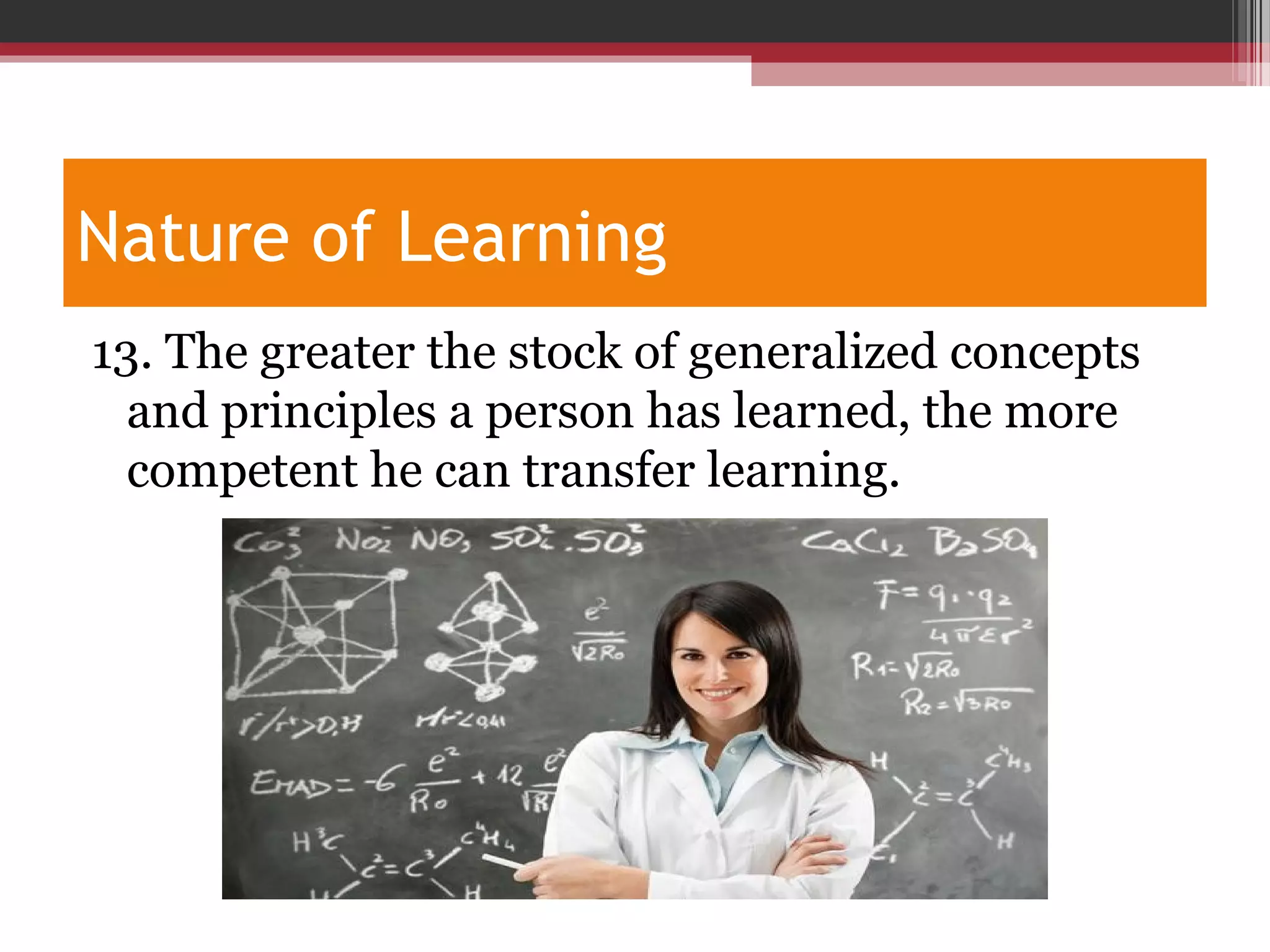 Nature of Learning
13. The greater the stock of generalized concepts
and principles a person has learned, the more
competent he can transfer learning.
 