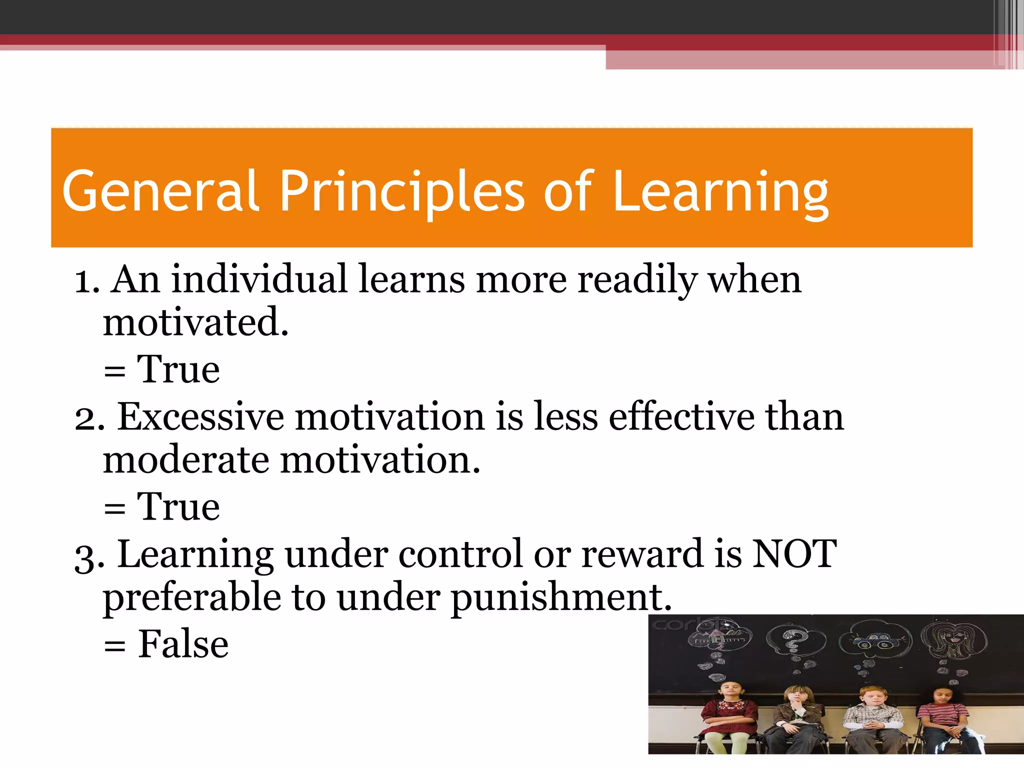 General Principles of Learning
1. An individual learns more readily when
motivated.
= True
2. Excessive motivation is less effective than
moderate motivation.
= True
3. Learning under control or reward is NOT
preferable to under punishment.
= False
 