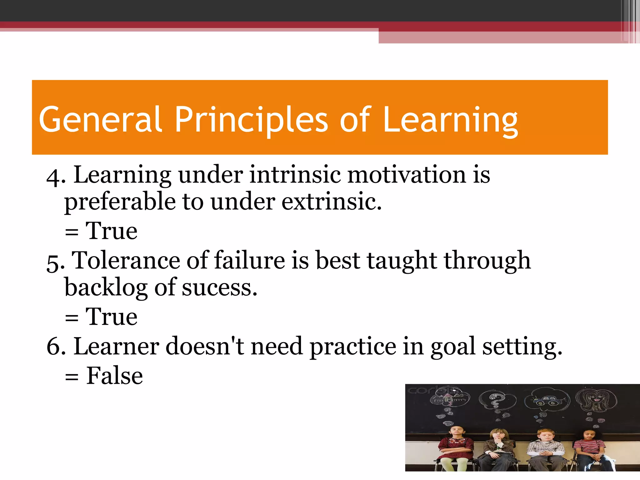 General Principles of Learning
4. Learning under intrinsic motivation is
preferable to under extrinsic.
= True
5. Tolerance of failure is best taught through
backlog of sucess.
= True
6. Learner doesn't need practice in goal setting.
= False
 