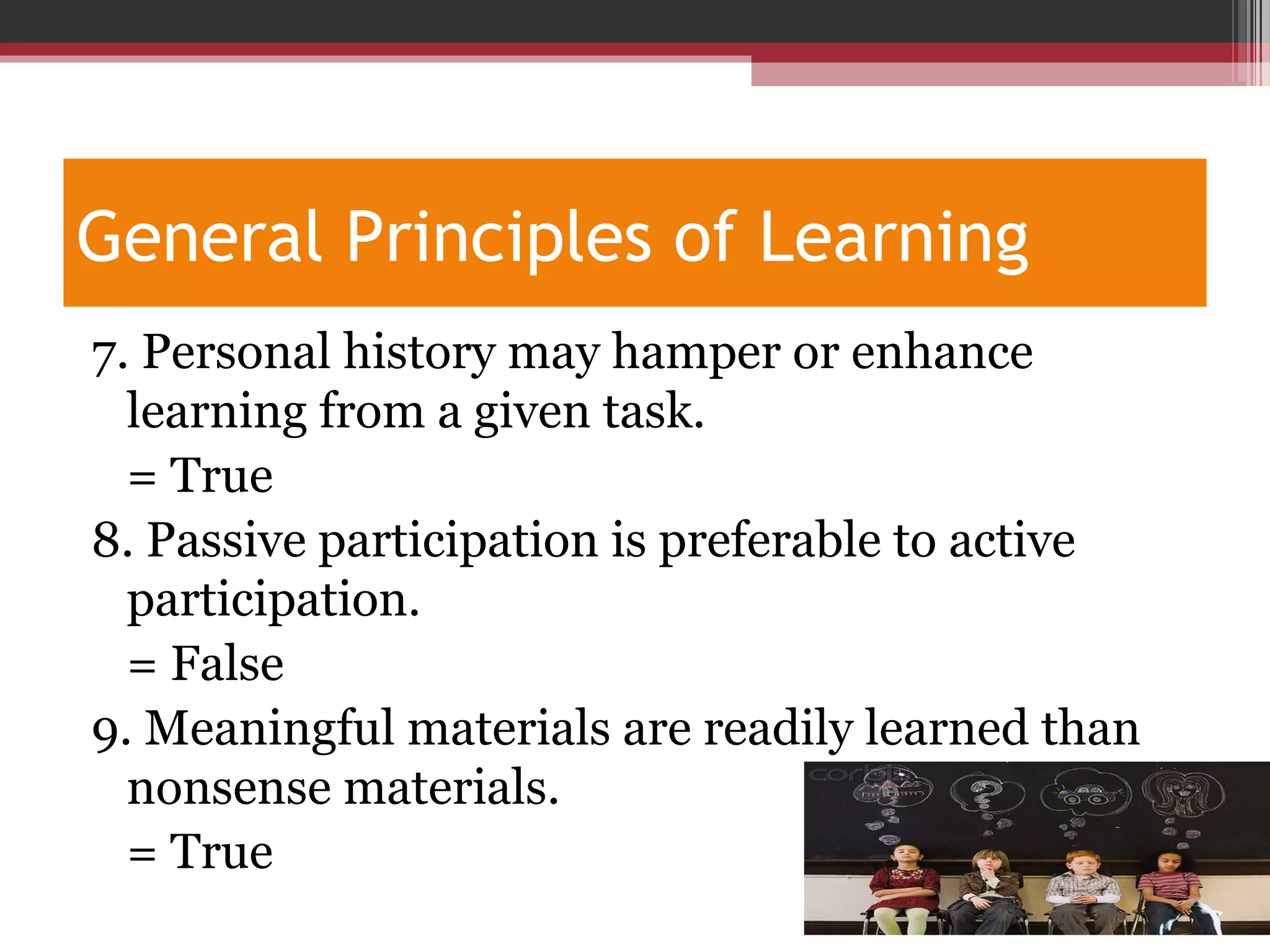 General Principles of Learning
7. Personal history may hamper or enhance
learning from a given task.
= True
8. Passive participation is preferable to active
participation.
= False
9. Meaningful materials are readily learned than
nonsense materials.
= True
 