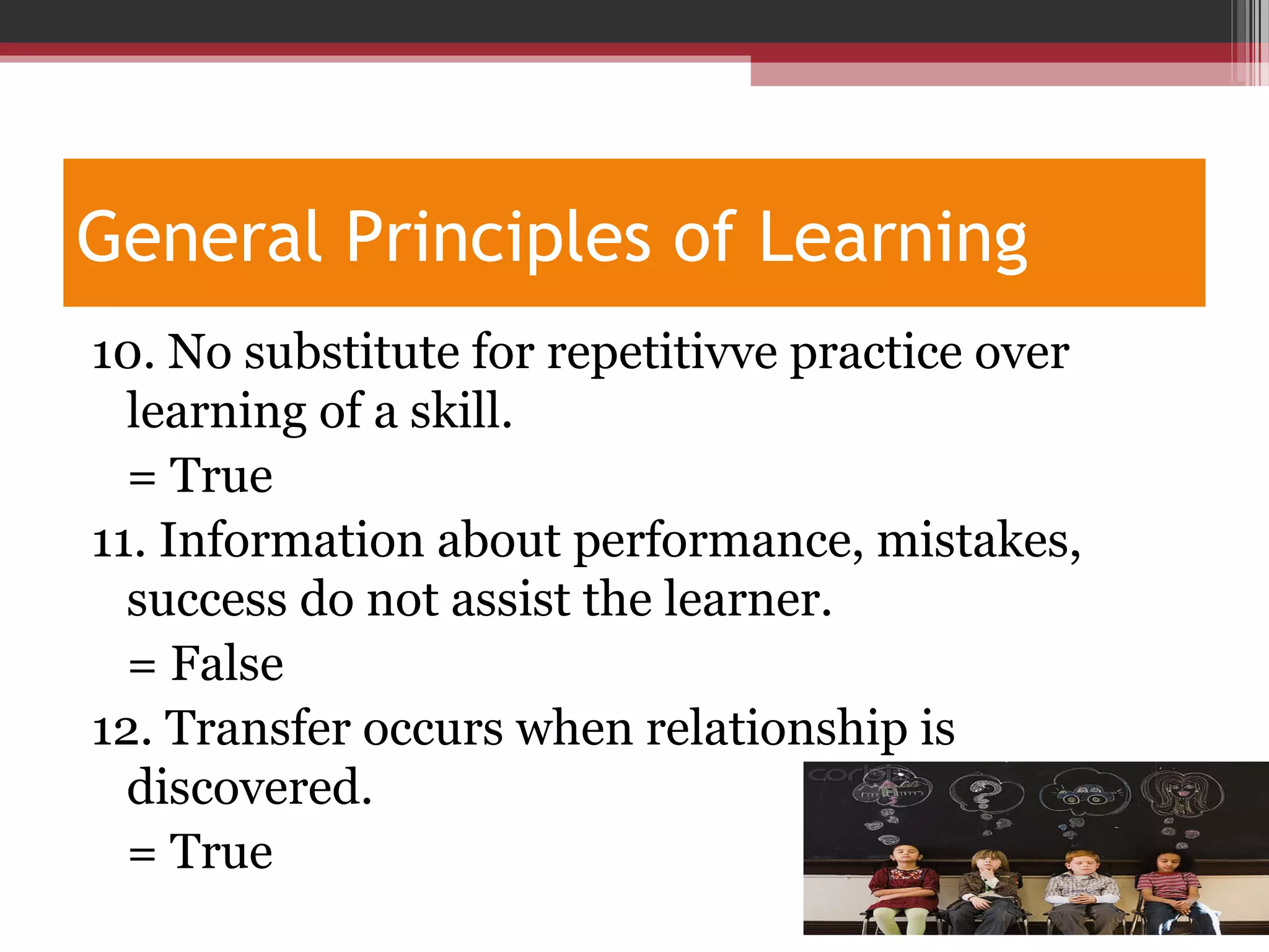 General Principles of Learning
10. No substitute for repetitivve practice over
learning of a skill.
= True
11. Information about performance, mistakes,
success do not assist the learner.
= False
12. Transfer occurs when relationship is
discovered.
= True
 