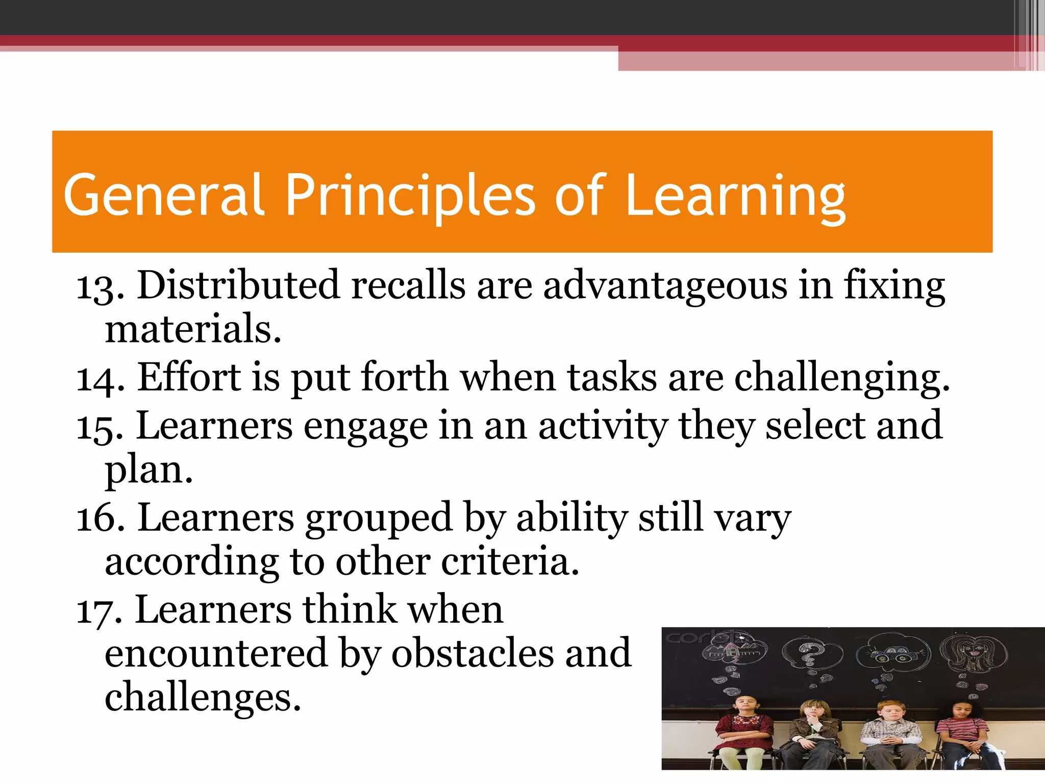 General Principles of Learning
13. Distributed recalls are advantageous in fixing
materials.
14. Effort is put forth when tasks are challenging.
15. Learners engage in an activity they select and
plan.
16. Learners grouped by ability still vary
according to other criteria.
17. Learners think when
encountered by obstacles and
challenges.
 
