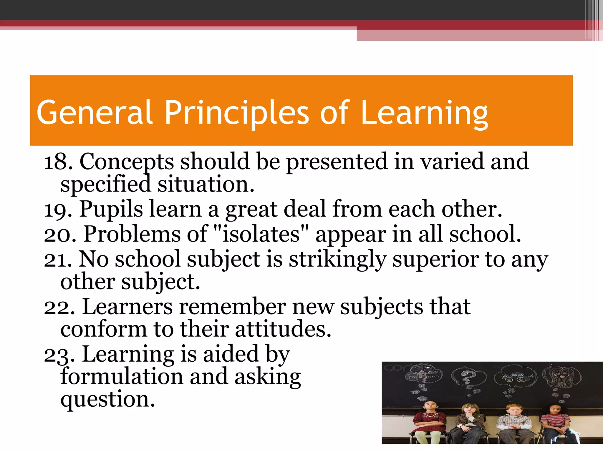 General Principles of Learning
18. Concepts should be presented in varied and
specified situation.
19. Pupils learn a great deal from each other.
20. Problems of "isolates" appear in all school.
21. No school subject is strikingly superior to any
other subject.
22. Learners remember new subjects that
conform to their attitudes.
23. Learning is aided by
formulation and asking
question.
 