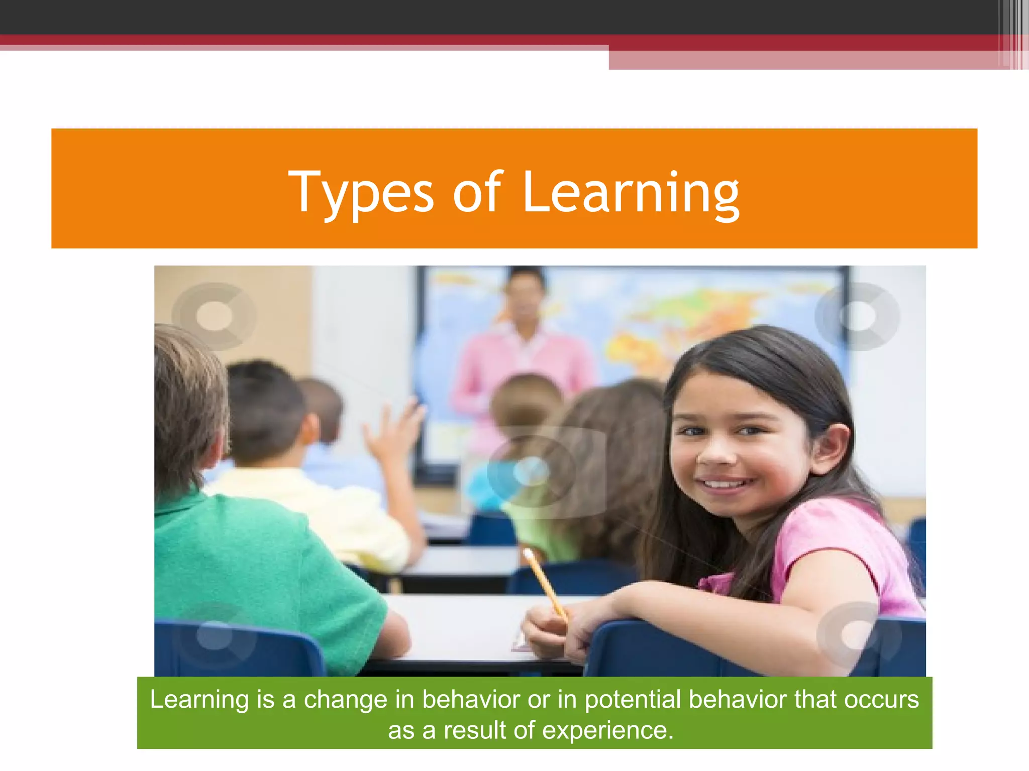Types of Learning
Learning is a change in behavior or in potential behavior that occurs
as a result of experience.
 