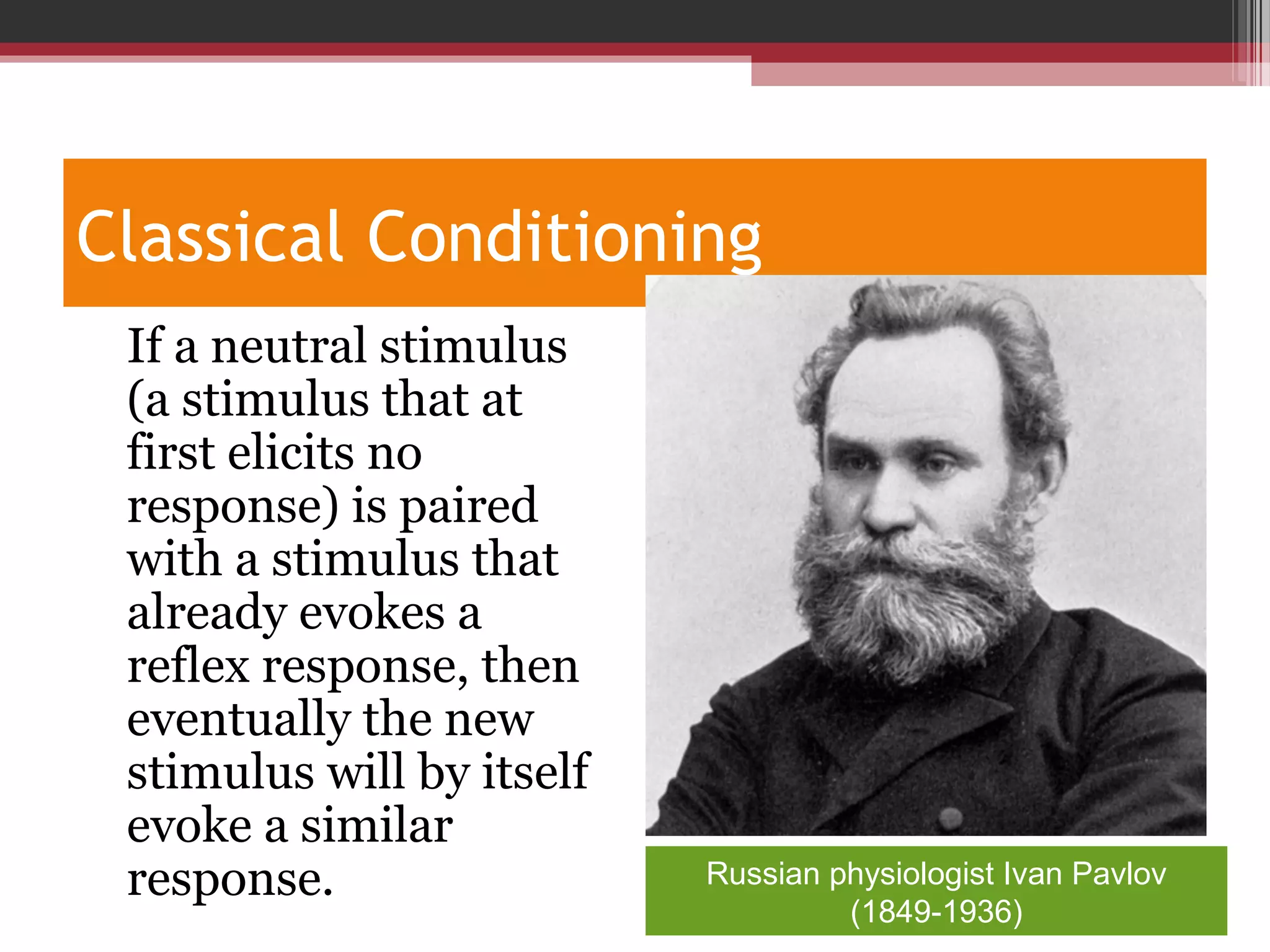 Classical Conditioning
•
If a neutral stimulus
(a stimulus that at
first elicits no
response) is paired
with a stimulus that
already evokes a
reflex response, then
eventually the new
stimulus will by itself
evoke a similar
response. Russian physiologist Ivan Pavlov
(1849-1936)
 