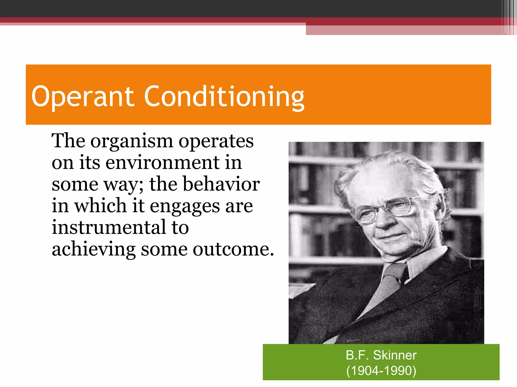 Operant Conditioning
•
The organism operates
on its environment in
some way; the behavior
in which it engages are
instrumental to
achieving some outcome.
B.F. Skinner
(1904-1990)
 