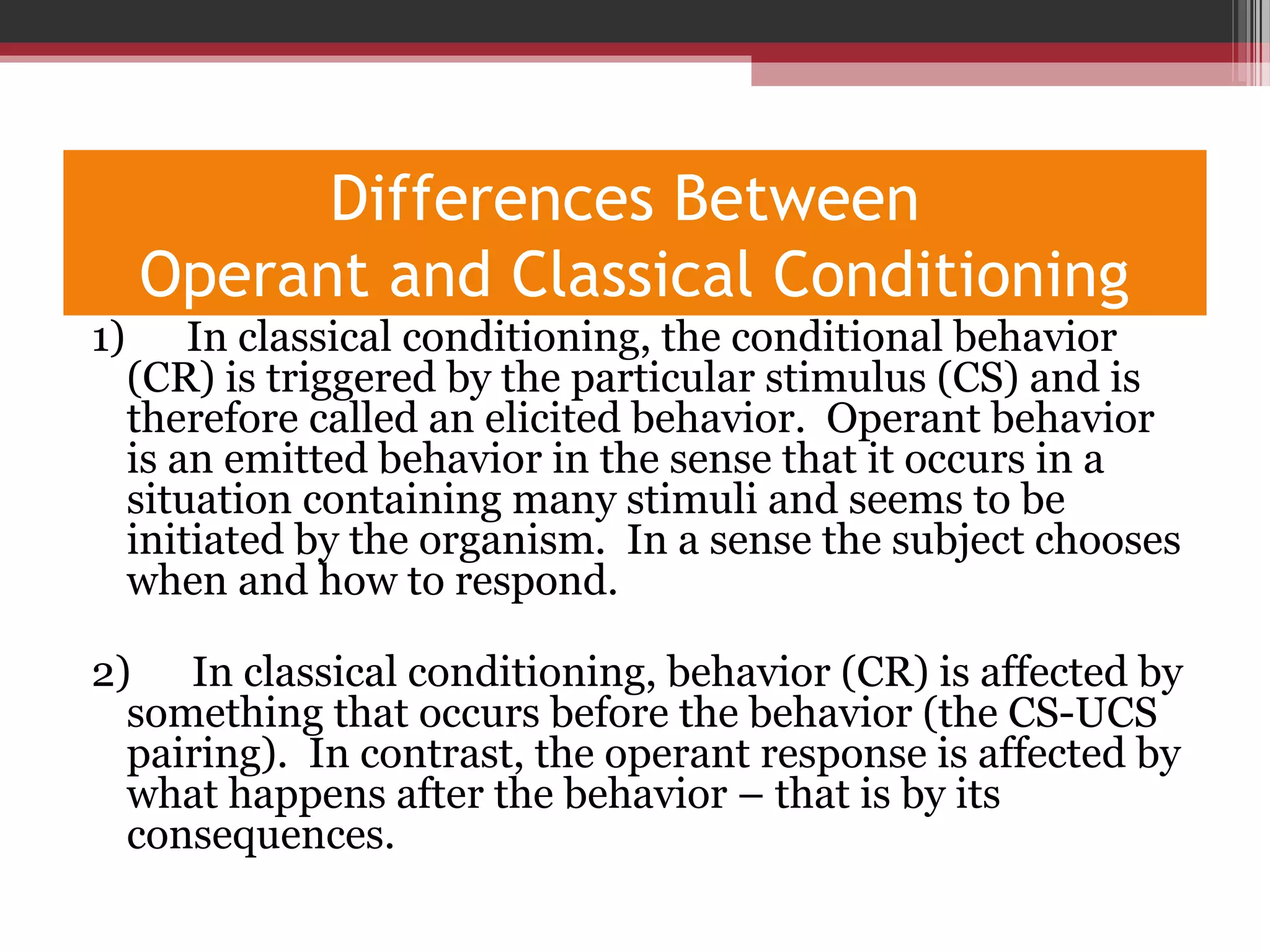 Differences Between
Operant and Classical Conditioning
1) In classical conditioning, the conditional behavior
(CR) is triggered by the particular stimulus (CS) and is
therefore called an elicited behavior. Operant behavior
is an emitted behavior in the sense that it occurs in a
situation containing many stimuli and seems to be
initiated by the organism. In a sense the subject chooses
when and how to respond.
2) In classical conditioning, behavior (CR) is affected by
something that occurs before the behavior (the CS-UCS
pairing). In contrast, the operant response is affected by
what happens after the behavior – that is by its
consequences.
 