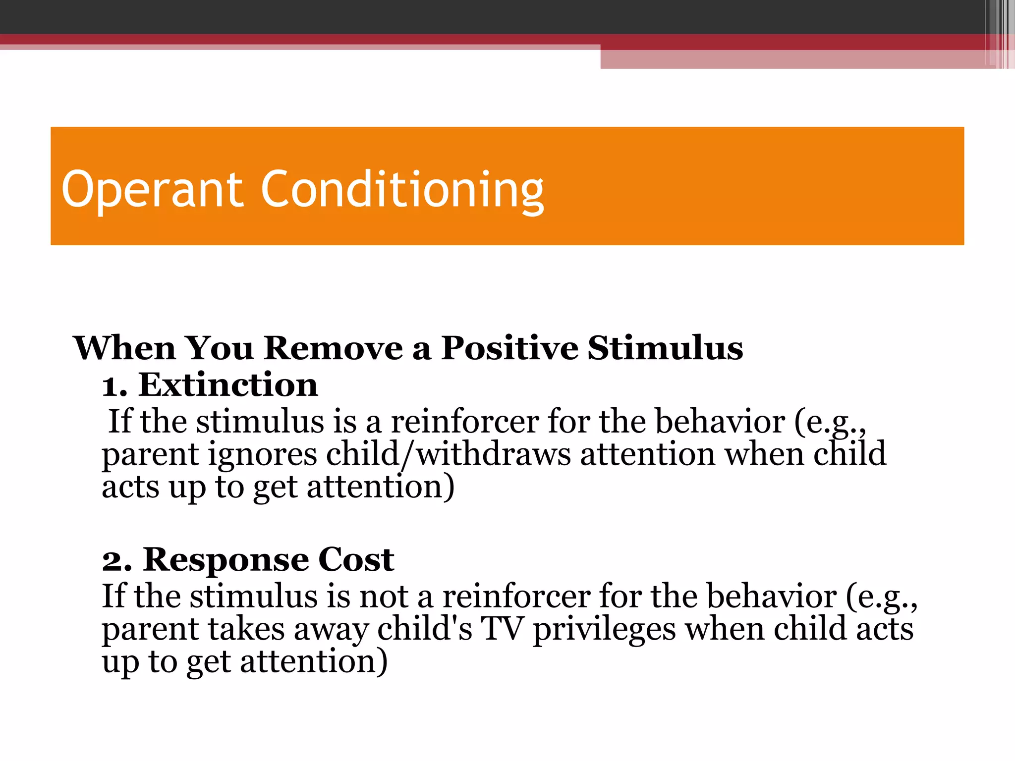 Operant Conditioning
When You Remove a Positive Stimulus
1. Extinction
If the stimulus is a reinforcer for the behavior (e.g.,
parent ignores child/withdraws attention when child
acts up to get attention)
2. Response Cost
If the stimulus is not a reinforcer for the behavior (e.g.,
parent takes away child's TV privileges when child acts
up to get attention)
 