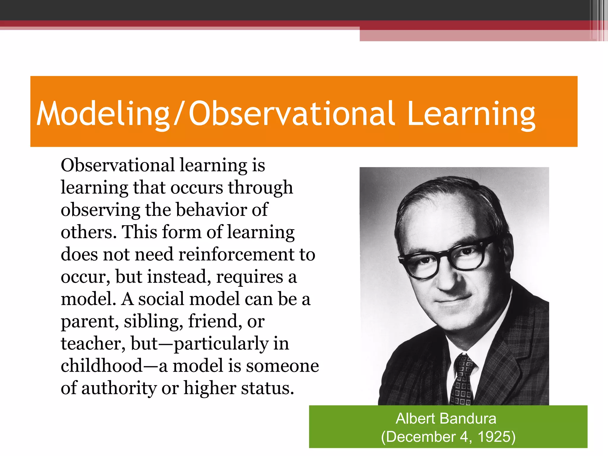 Modeling/Observational Learning
•
Observational learning is
learning that occurs through
observing the behavior of
others. This form of learning
does not need reinforcement to
occur, but instead, requires a
model. A social model can be a
parent, sibling, friend, or
teacher, but—particularly in
childhood—a model is someone
of authority or higher status.
Albert Bandura
(December 4, 1925)
 
