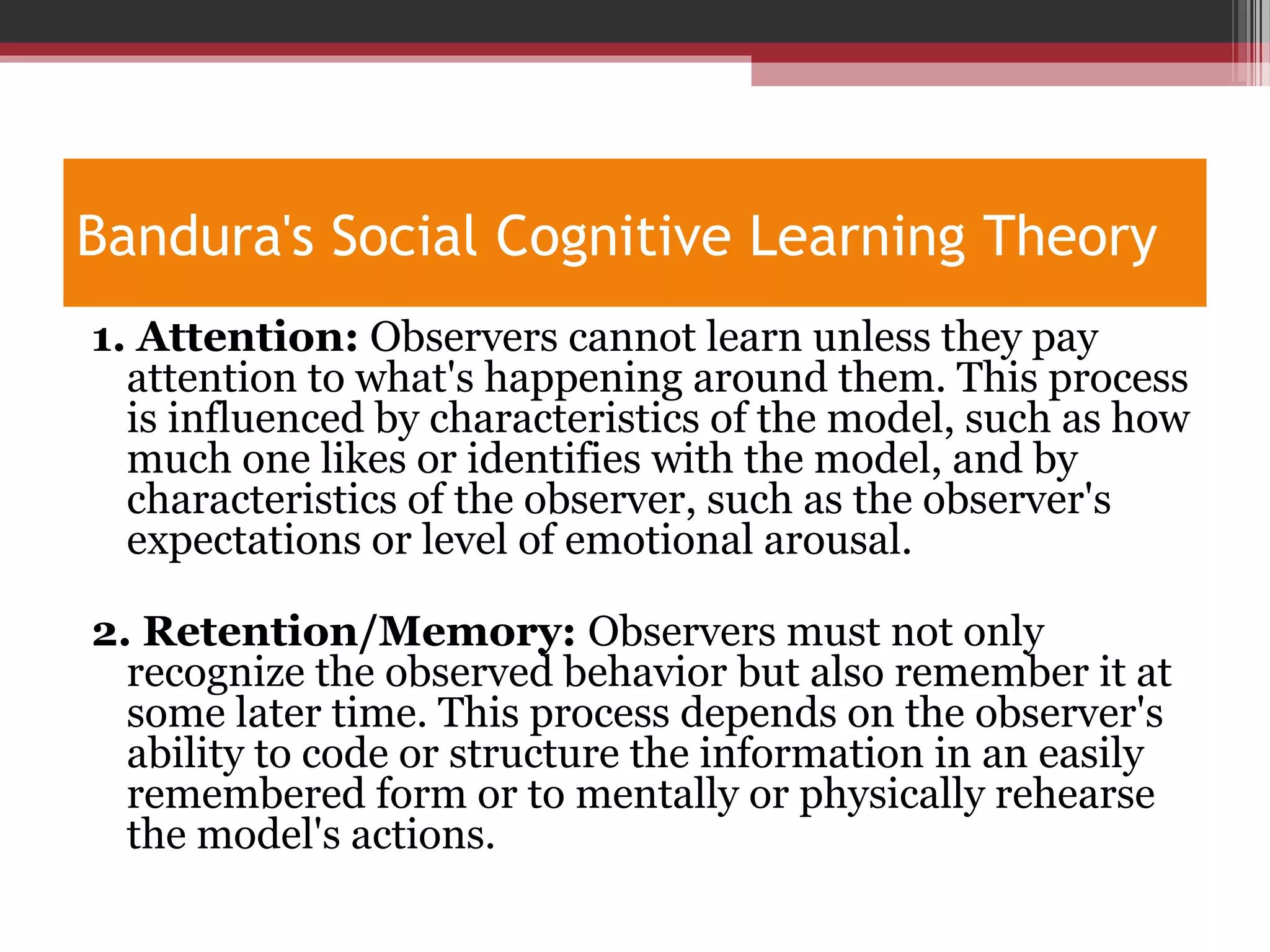 Bandura's Social Cognitive Learning Theory
1. Attention: Observers cannot learn unless they pay
attention to what's happening around them. This process
is influenced by characteristics of the model, such as how
much one likes or identifies with the model, and by
characteristics of the observer, such as the observer's
expectations or level of emotional arousal.
2. Retention/Memory: Observers must not only
recognize the observed behavior but also remember it at
some later time. This process depends on the observer's
ability to code or structure the information in an easily
remembered form or to mentally or physically rehearse
the model's actions.
 