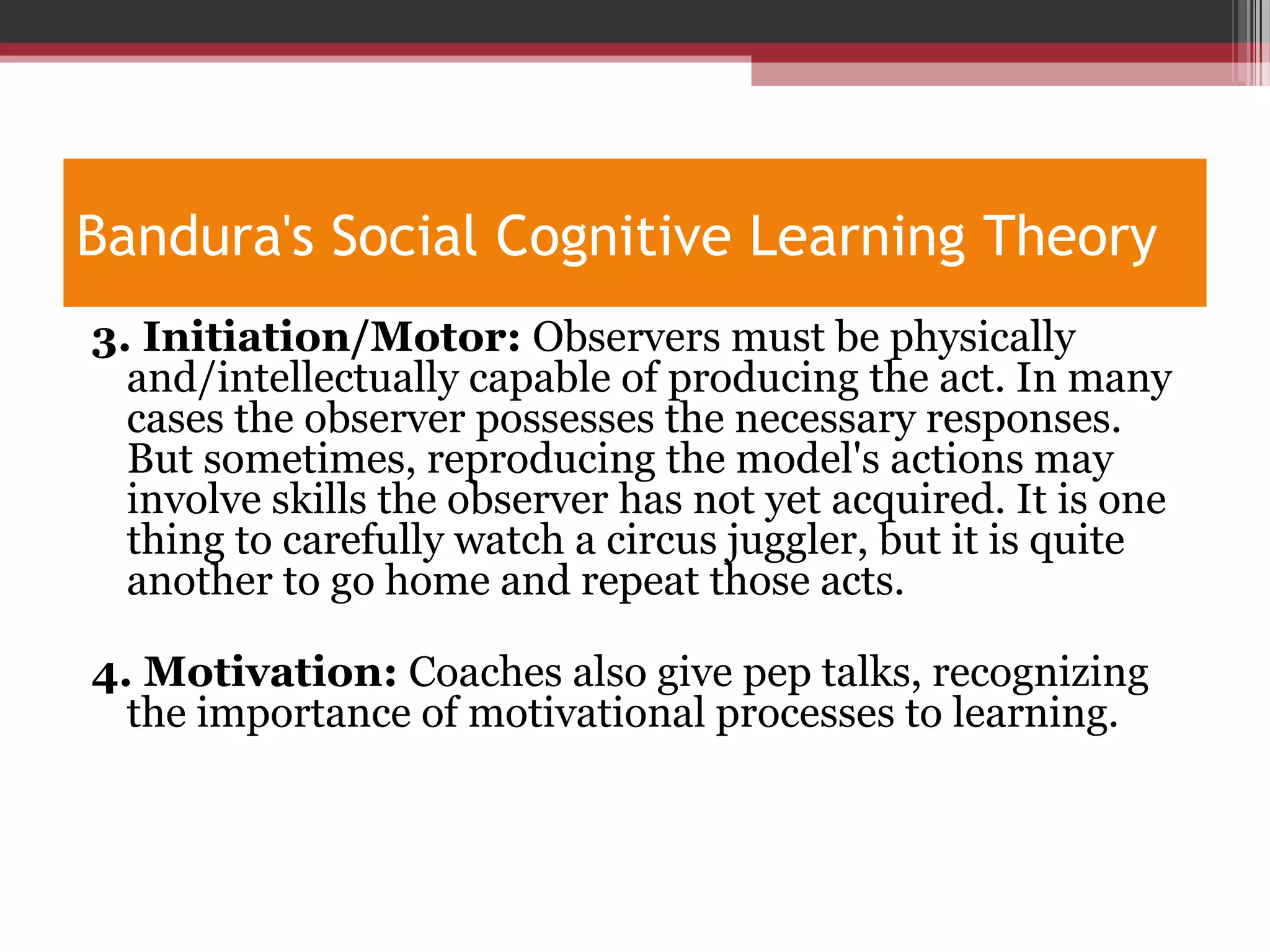 Bandura's Social Cognitive Learning Theory
3. Initiation/Motor: Observers must be physically
and/intellectually capable of producing the act. In many
cases the observer possesses the necessary responses.
But sometimes, reproducing the model's actions may
involve skills the observer has not yet acquired. It is one
thing to carefully watch a circus juggler, but it is quite
another to go home and repeat those acts.
4. Motivation: Coaches also give pep talks, recognizing
the importance of motivational processes to learning.
 