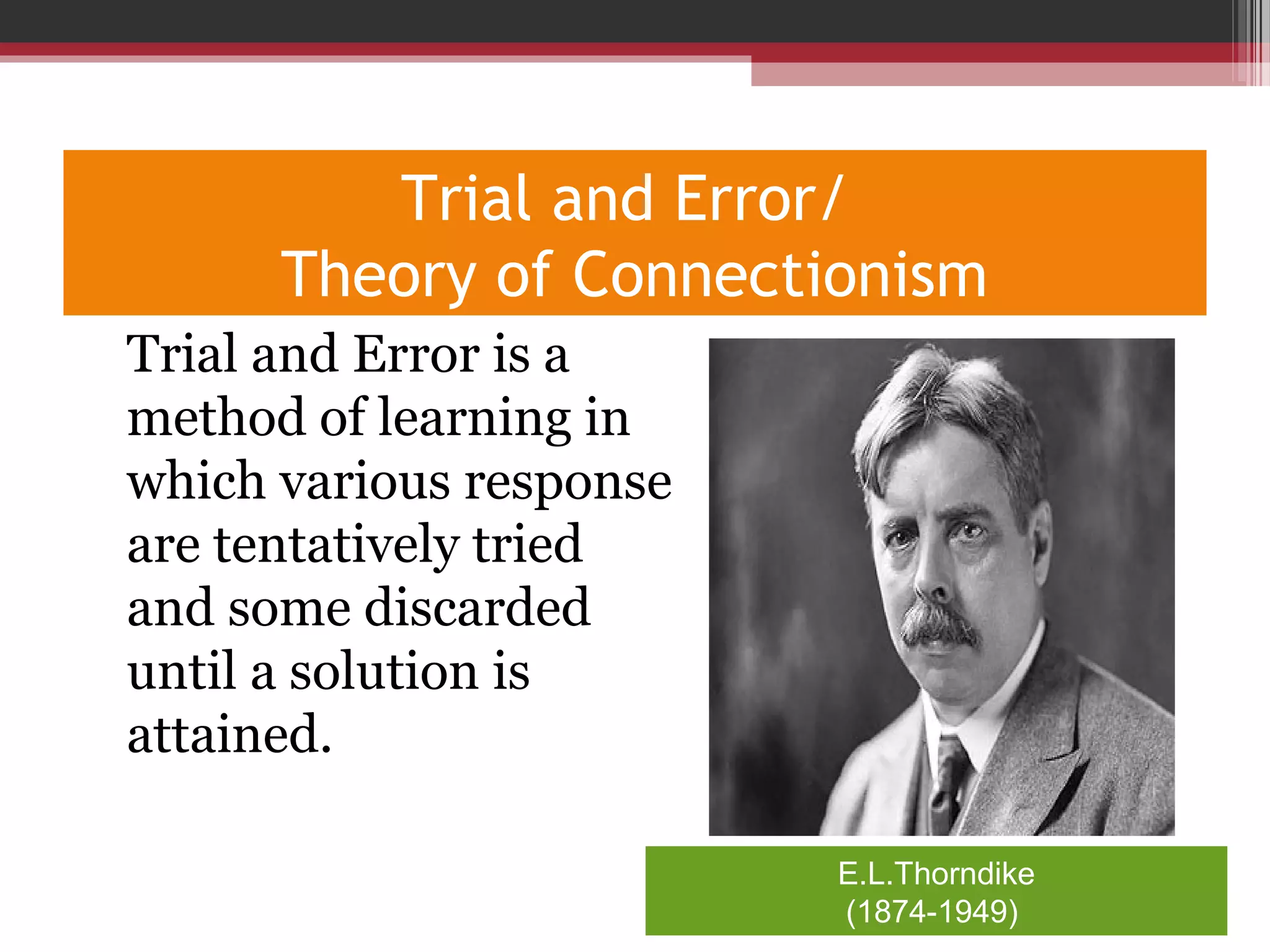Trial and Error/
Theory of Connectionism
•
Trial and Error is a
method of learning in
which various response
are tentatively tried
and some discarded
until a solution is
attained.
E.L.Thorndike
(1874-1949)
 