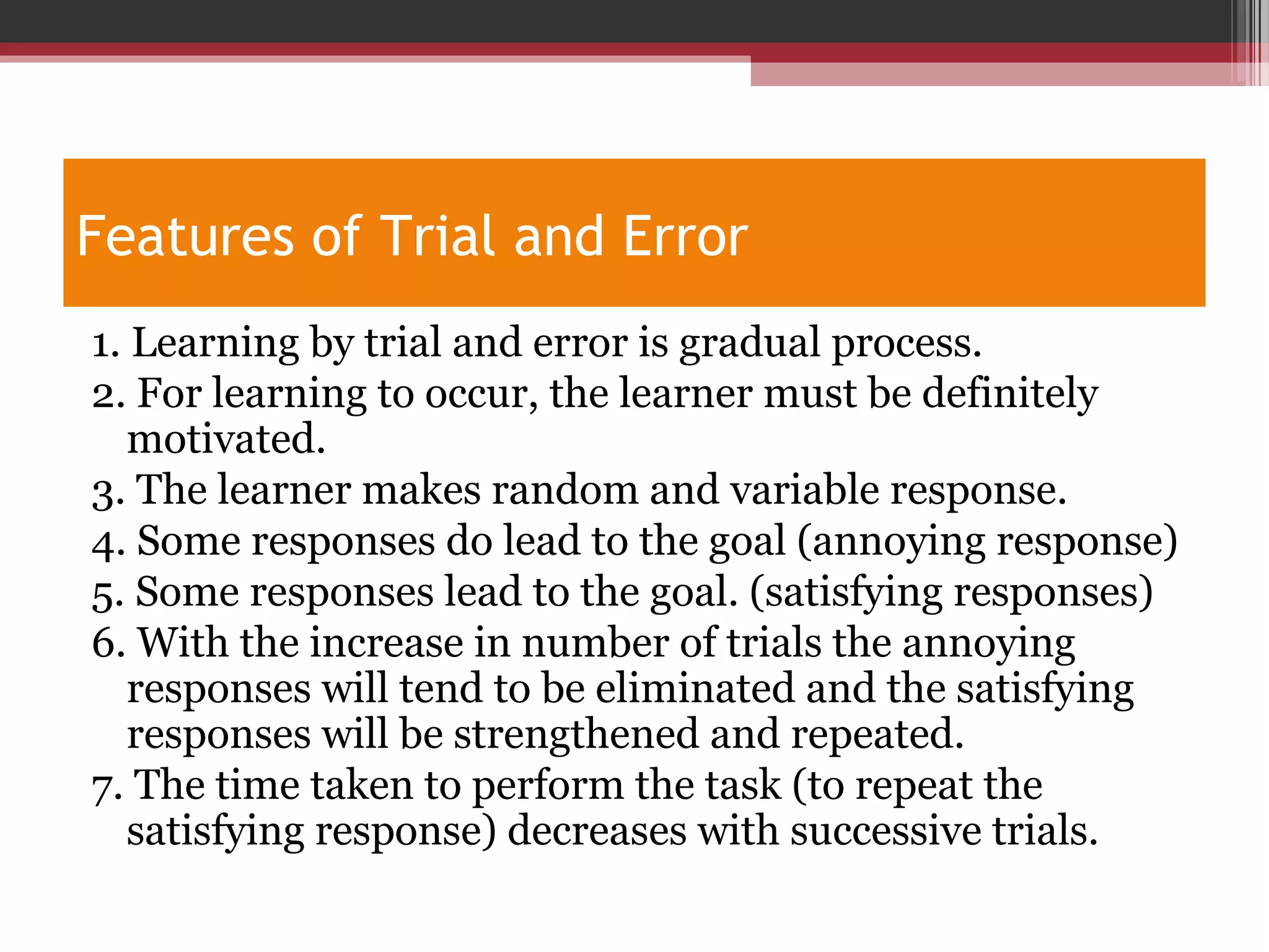 Features of Trial and Error
1. Learning by trial and error is gradual process.
2. For learning to occur, the learner must be definitely
motivated.
3. The learner makes random and variable response.
4. Some responses do lead to the goal (annoying response)
5. Some responses lead to the goal. (satisfying responses)
6. With the increase in number of trials the annoying
responses will tend to be eliminated and the satisfying
responses will be strengthened and repeated.
7. The time taken to perform the task (to repeat the
satisfying response) decreases with successive trials.
 
