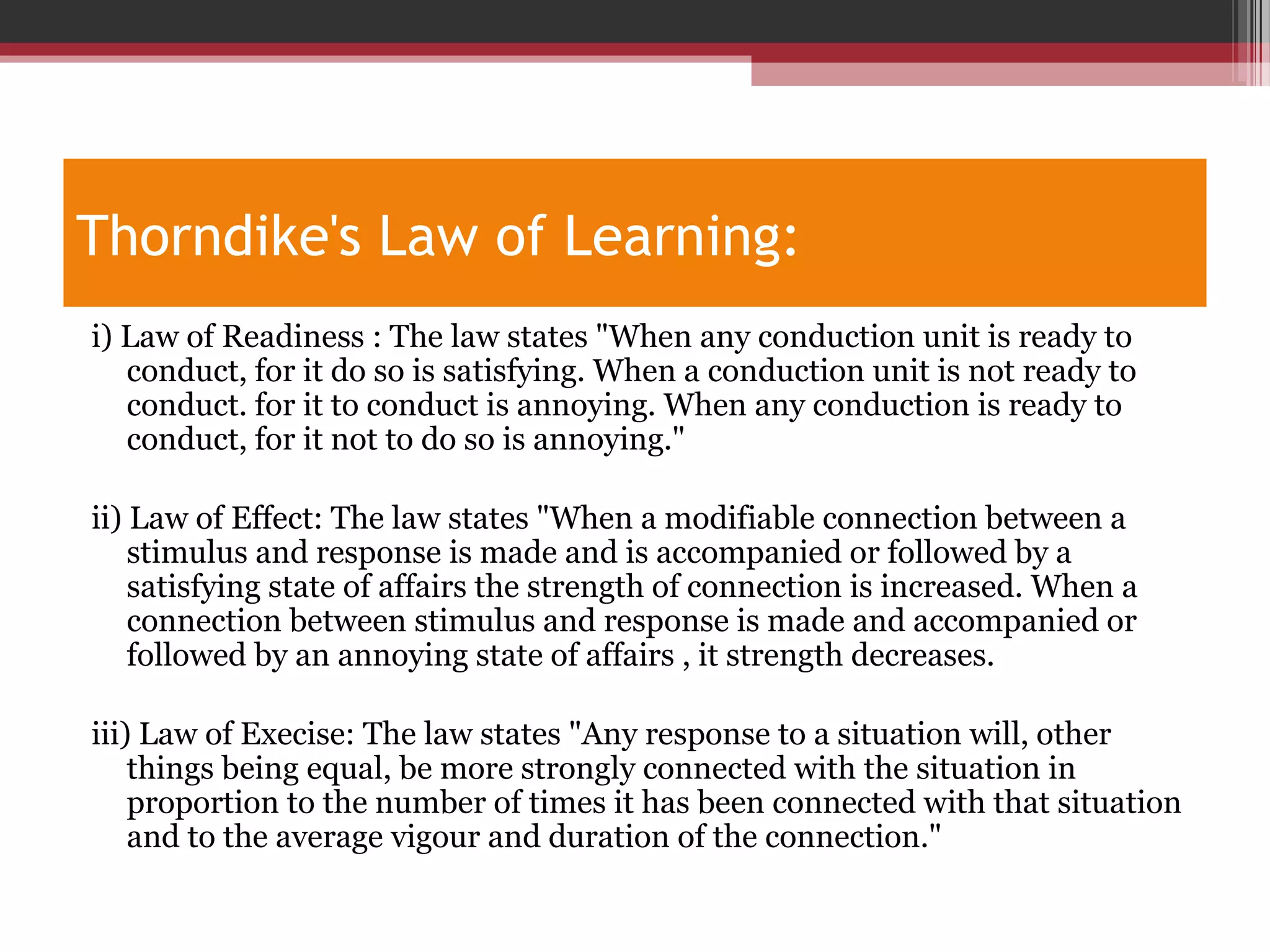 Thorndike's Law of Learning:
i) Law of Readiness : The law states "When any conduction unit is ready to
conduct, for it do so is satisfying. When a conduction unit is not ready to
conduct. for it to conduct is annoying. When any conduction is ready to
conduct, for it not to do so is annoying."
ii) Law of Effect: The law states "When a modifiable connection between a
stimulus and response is made and is accompanied or followed by a
satisfying state of affairs the strength of connection is increased. When a
connection between stimulus and response is made and accompanied or
followed by an annoying state of affairs , it strength decreases.
iii) Law of Execise: The law states "Any response to a situation will, other
things being equal, be more strongly connected with the situation in
proportion to the number of times it has been connected with that situation
and to the average vigour and duration of the connection."
 