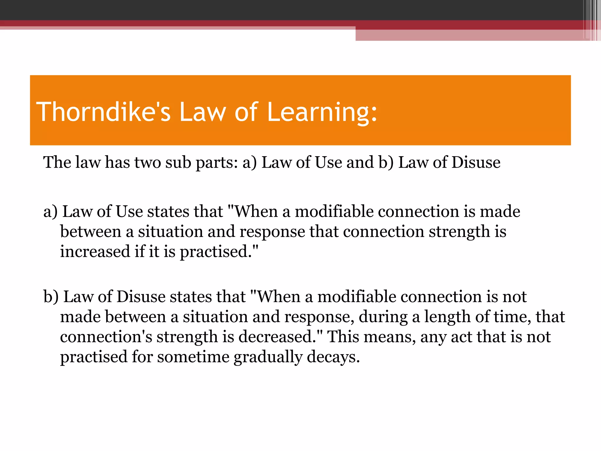 Thorndike's Law of Learning:
The law has two sub parts: a) Law of Use and b) Law of Disuse
a) Law of Use states that "When a modifiable connection is made
between a situation and response that connection strength is
increased if it is practised."
b) Law of Disuse states that "When a modifiable connection is not
made between a situation and response, during a length of time, that
connection's strength is decreased." This means, any act that is not
practised for sometime gradually decays.
 