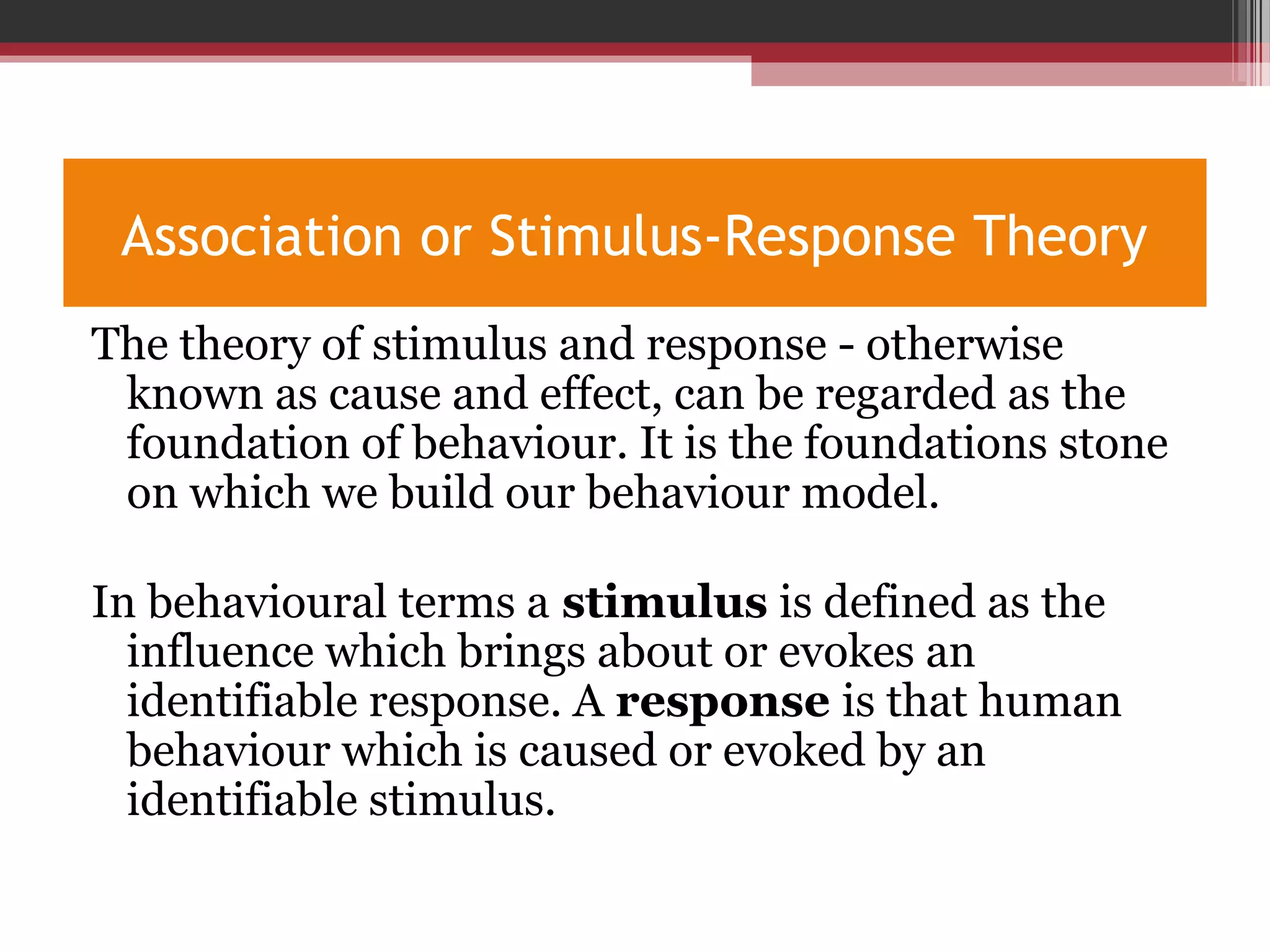 Association or Stimulus-Response Theory
The theory of stimulus and response - otherwise
known as cause and effect, can be regarded as the
foundation of behaviour. It is the foundations stone
on which we build our behaviour model.
In behavioural terms a stimulus is defined as the
influence which brings about or evokes an
identifiable response. A response is that human
behaviour which is caused or evoked by an
identifiable stimulus.
 