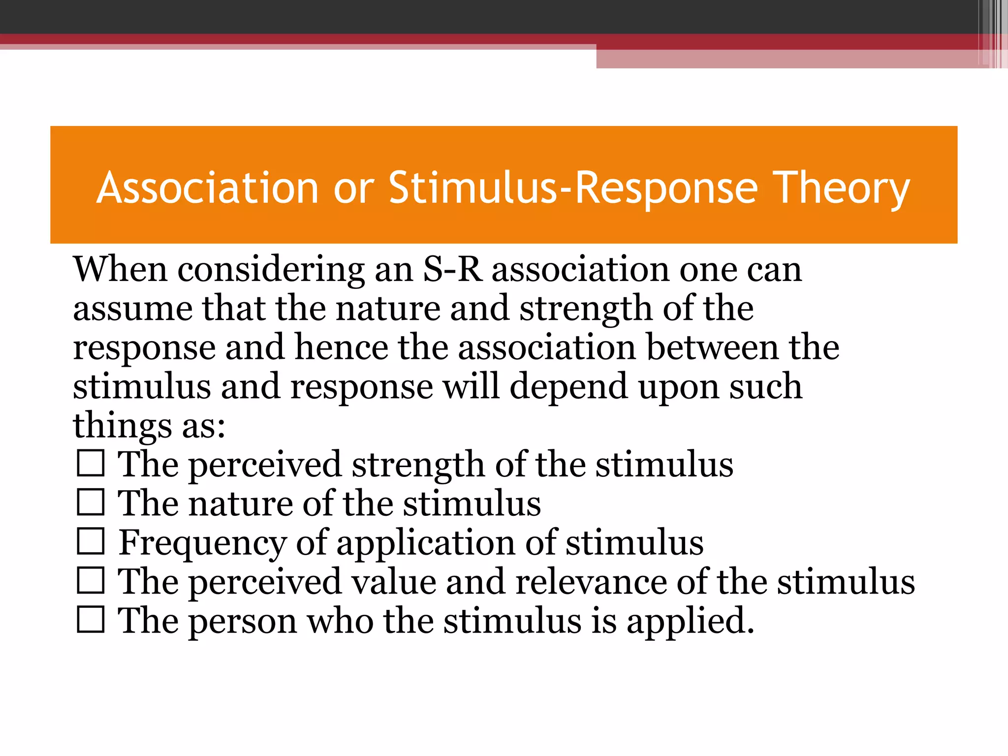 Association or Stimulus-Response Theory
When considering an S-R association one can
assume that the nature and strength of the
response and hence the association between the
stimulus and response will depend upon such
things as:
 The perceived strength of the stimulus
 The nature of the stimulus
 Frequency of application of stimulus
 The perceived value and relevance of the stimulus
 The person who the stimulus is applied.
 
