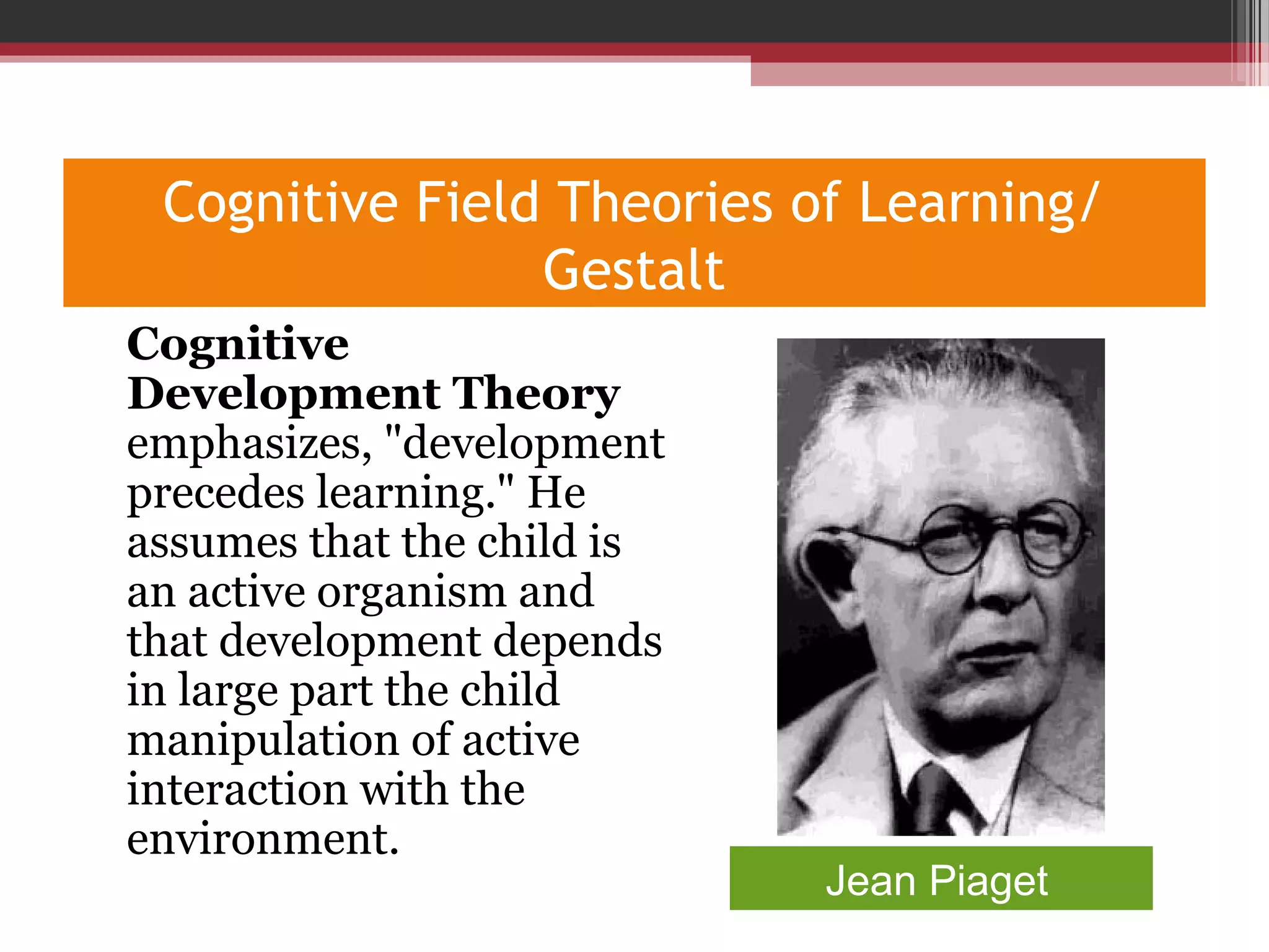 Cognitive Field Theories of Learning/
Gestalt
•
Cognitive
Development Theory
emphasizes, "development
precedes learning." He
assumes that the child is
an active organism and
that development depends
in large part the child
manipulation of active
interaction with the
environment.
Jean Piaget
 
