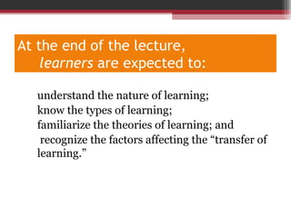At the end of the lecture,
learners are expected to:
1 . understand the nature of learning;
2. know the types of learning;
3. familiarize the theories of learning; and
4. recognize the factors affecting the “transfer of
learning.”
 