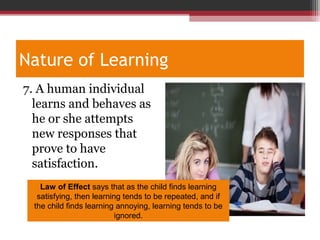 Nature of Learning
7. A human individual
learns and behaves as
he or she attempts
new responses that
prove to have
satisfaction.
Law of Effect says that as the child finds learning
satisfying, then learning tends to be repeated, and if
the child finds learning annoying, learning tends to be
ignored.
 