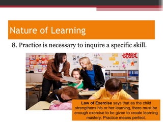 Nature of Learning
8. Practice is necessary to inquire a specific skill.
Law of Exercise says that as the child
strengthens his or her learning, there must be
enough exercise to be given to create learning
mastery. Practice means perfect.
 