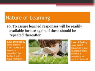 Nature of Learning
10. To assure learned responses will be readily
available for use again, if these should be
repeated thereafter.
Law of Recency
says that the
most recent the
lesson is
repeated, the
better it is to
have retention.
Law of Fading
says that if
learnning is not
repeated, then,
there is a
tendency for
such to fade-off.
 