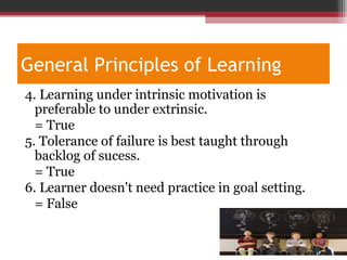 General Principles of Learning
4. Learning under intrinsic motivation is
preferable to under extrinsic.
= True
5. Tolerance of failure is best taught through
backlog of sucess.
= True
6. Learner doesn't need practice in goal setting.
= False
 