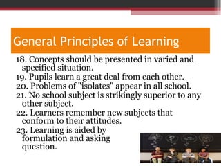 General Principles of Learning
18. Concepts should be presented in varied and
specified situation.
19. Pupils learn a great deal from each other.
20. Problems of "isolates" appear in all school.
21. No school subject is strikingly superior to any
other subject.
22. Learners remember new subjects that
conform to their attitudes.
23. Learning is aided by
formulation and asking
question.
 