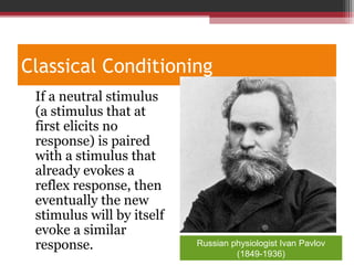 Classical Conditioning
•
If a neutral stimulus
(a stimulus that at
first elicits no
response) is paired
with a stimulus that
already evokes a
reflex response, then
eventually the new
stimulus will by itself
evoke a similar
response. Russian physiologist Ivan Pavlov
(1849-1936)
 