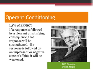 Operant Conditioning
•
LAW of EFFECT
If a response is followed
by a pleasant or satisfying
consequence, that
response will be
strengthened. If a
response is followed by
an unpleasant or negative
state of affairs, it will be
weakened.
B.F. Skinner
(1904-1990)
 