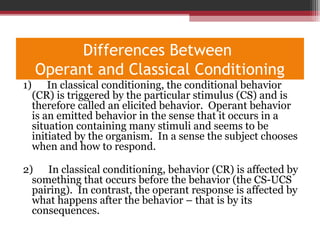 Differences Between
Operant and Classical Conditioning
1) In classical conditioning, the conditional behavior
(CR) is triggered by the particular stimulus (CS) and is
therefore called an elicited behavior. Operant behavior
is an emitted behavior in the sense that it occurs in a
situation containing many stimuli and seems to be
initiated by the organism. In a sense the subject chooses
when and how to respond.
2) In classical conditioning, behavior (CR) is affected by
something that occurs before the behavior (the CS-UCS
pairing). In contrast, the operant response is affected by
what happens after the behavior – that is by its
consequences.
 